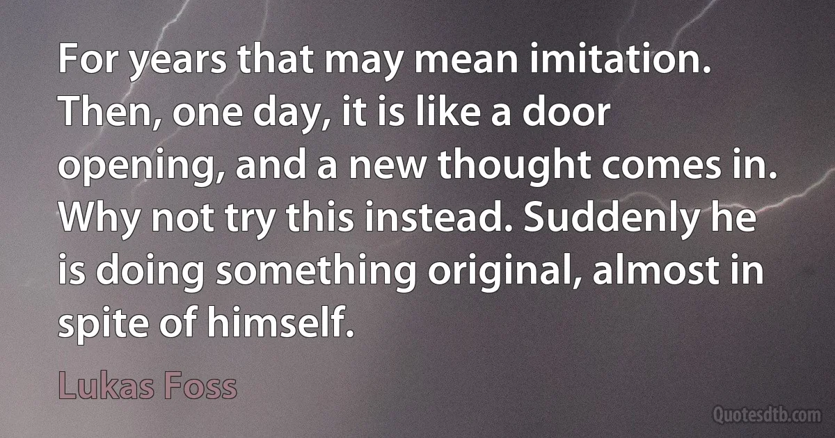 For years that may mean imitation. Then, one day, it is like a door opening, and a new thought comes in. Why not try this instead. Suddenly he is doing something original, almost in spite of himself. (Lukas Foss)