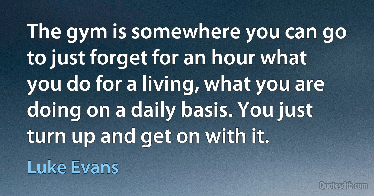 The gym is somewhere you can go to just forget for an hour what you do for a living, what you are doing on a daily basis. You just turn up and get on with it. (Luke Evans)