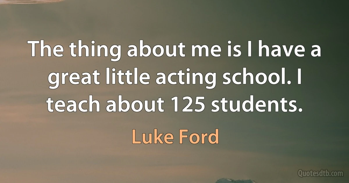 The thing about me is I have a great little acting school. I teach about 125 students. (Luke Ford)