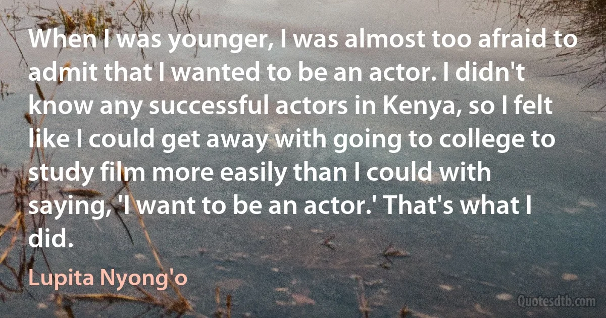 When I was younger, I was almost too afraid to admit that I wanted to be an actor. I didn't know any successful actors in Kenya, so I felt like I could get away with going to college to study film more easily than I could with saying, 'I want to be an actor.' That's what I did. (Lupita Nyong'o)