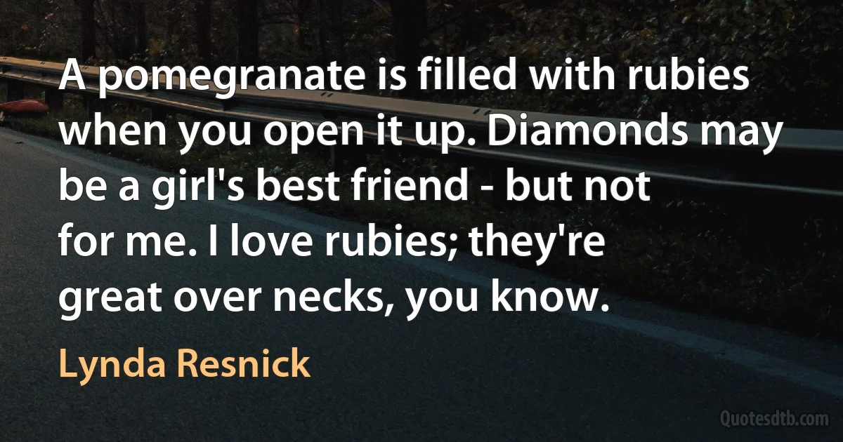 A pomegranate is filled with rubies when you open it up. Diamonds may be a girl's best friend - but not for me. I love rubies; they're great over necks, you know. (Lynda Resnick)