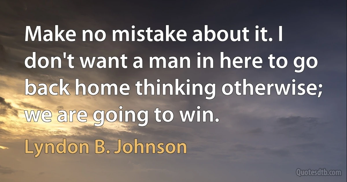 Make no mistake about it. I don't want a man in here to go back home thinking otherwise; we are going to win. (Lyndon B. Johnson)