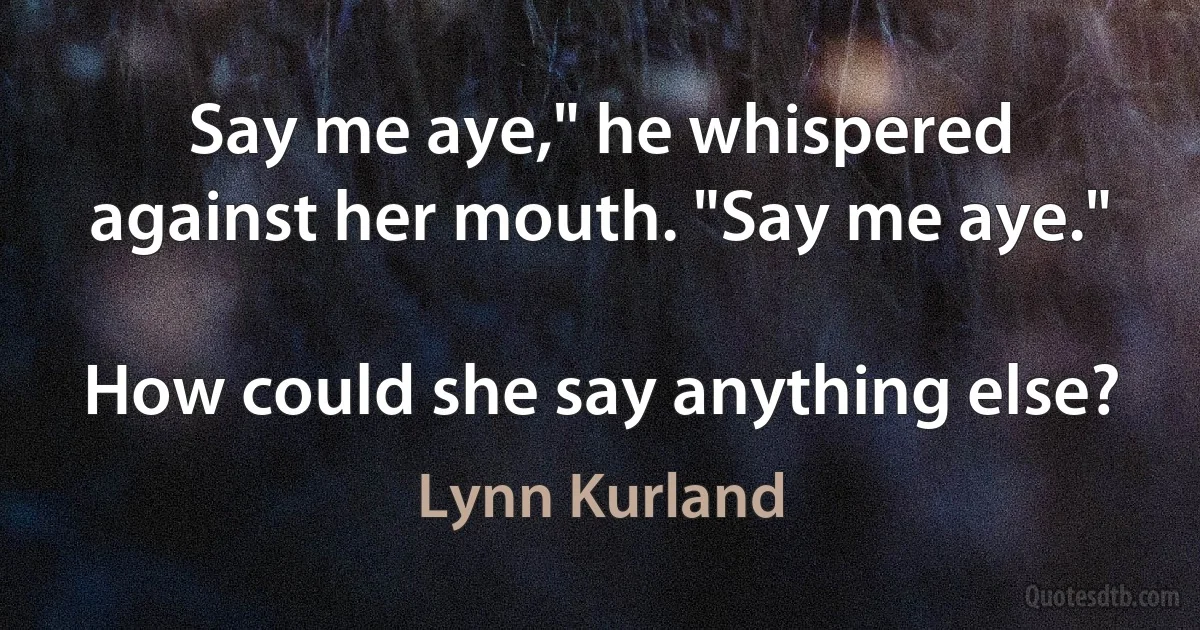 Say me aye," he whispered against her mouth. "Say me aye."

How could she say anything else? (Lynn Kurland)