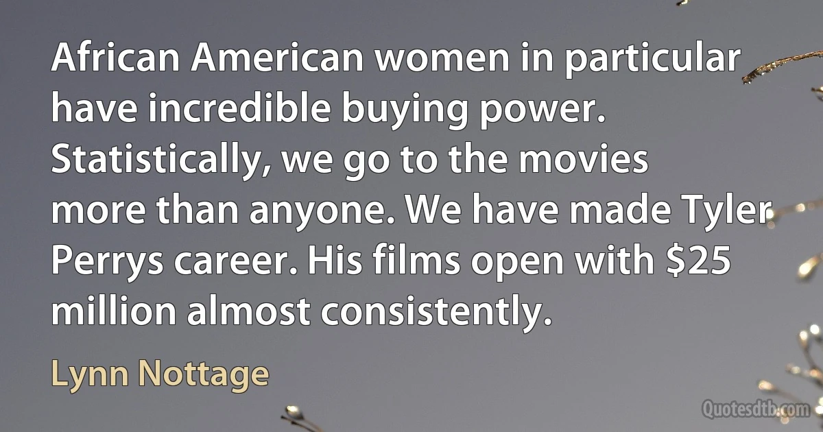 African American women in particular have incredible buying power. Statistically, we go to the movies more than anyone. We have made Tyler Perrys career. His films open with $25 million almost consistently. (Lynn Nottage)