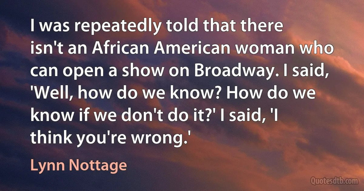 I was repeatedly told that there isn't an African American woman who can open a show on Broadway. I said, 'Well, how do we know? How do we know if we don't do it?' I said, 'I think you're wrong.' (Lynn Nottage)