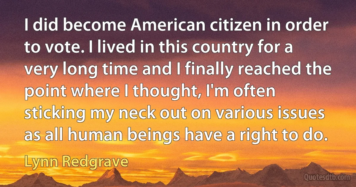 I did become American citizen in order to vote. I lived in this country for a very long time and I finally reached the point where I thought, I'm often sticking my neck out on various issues as all human beings have a right to do. (Lynn Redgrave)