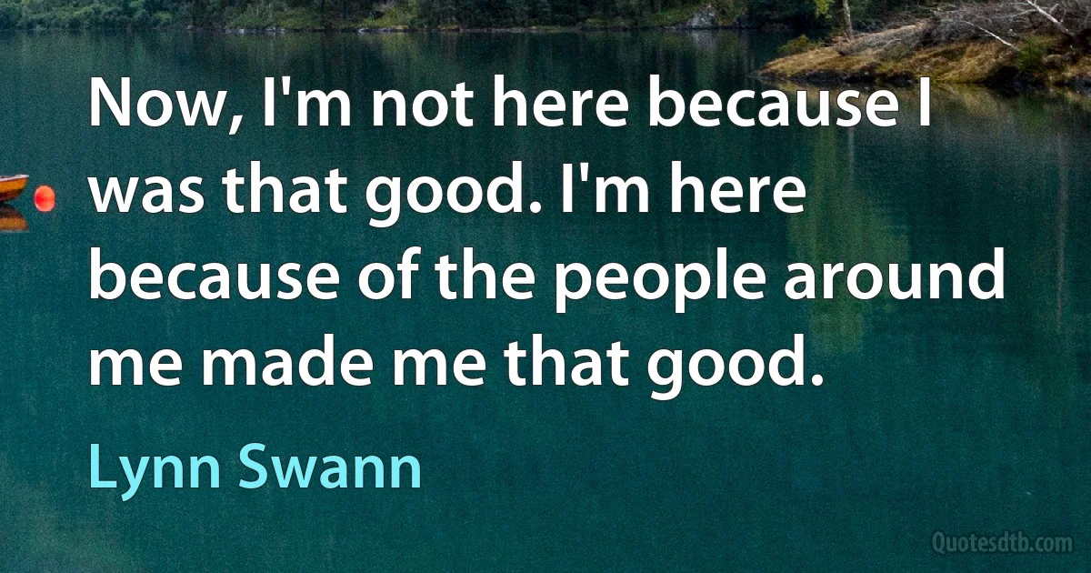 Now, I'm not here because I was that good. I'm here because of the people around me made me that good. (Lynn Swann)