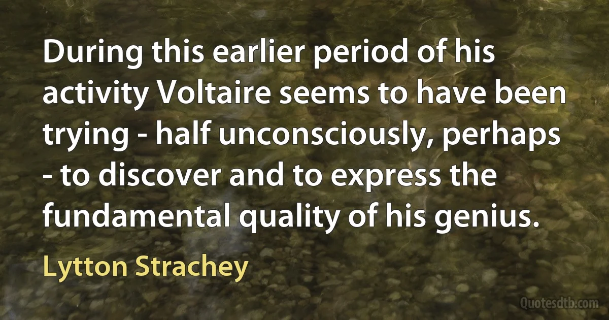 During this earlier period of his activity Voltaire seems to have been trying - half unconsciously, perhaps - to discover and to express the fundamental quality of his genius. (Lytton Strachey)