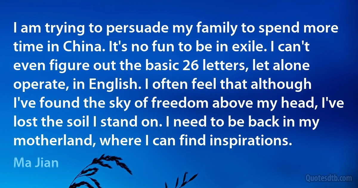 I am trying to persuade my family to spend more time in China. It's no fun to be in exile. I can't even figure out the basic 26 letters, let alone operate, in English. I often feel that although I've found the sky of freedom above my head, I've lost the soil I stand on. I need to be back in my motherland, where I can find inspirations. (Ma Jian)