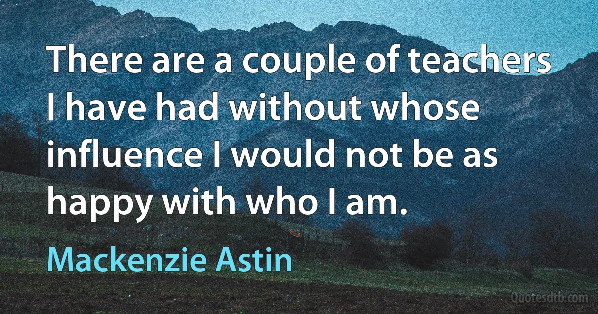 There are a couple of teachers I have had without whose influence I would not be as happy with who I am. (Mackenzie Astin)