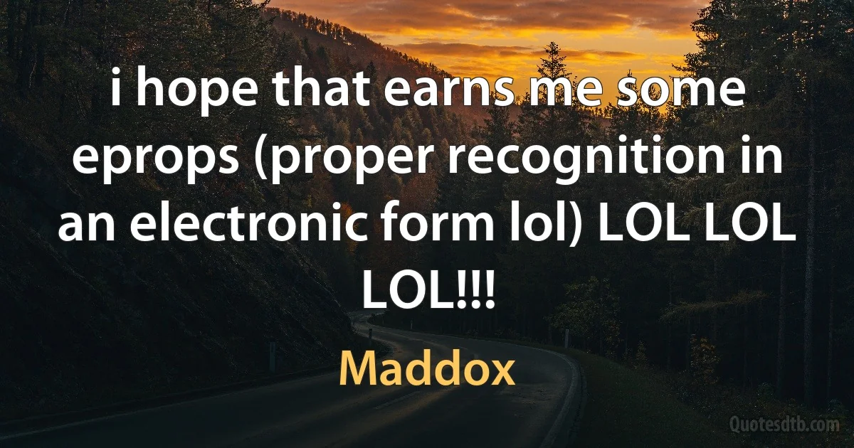 i hope that earns me some eprops (proper recognition in an electronic form lol) LOL LOL LOL!!! (Maddox)