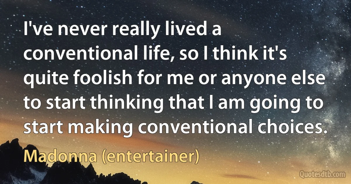 I've never really lived a conventional life, so I think it's quite foolish for me or anyone else to start thinking that I am going to start making conventional choices. (Madonna (entertainer))