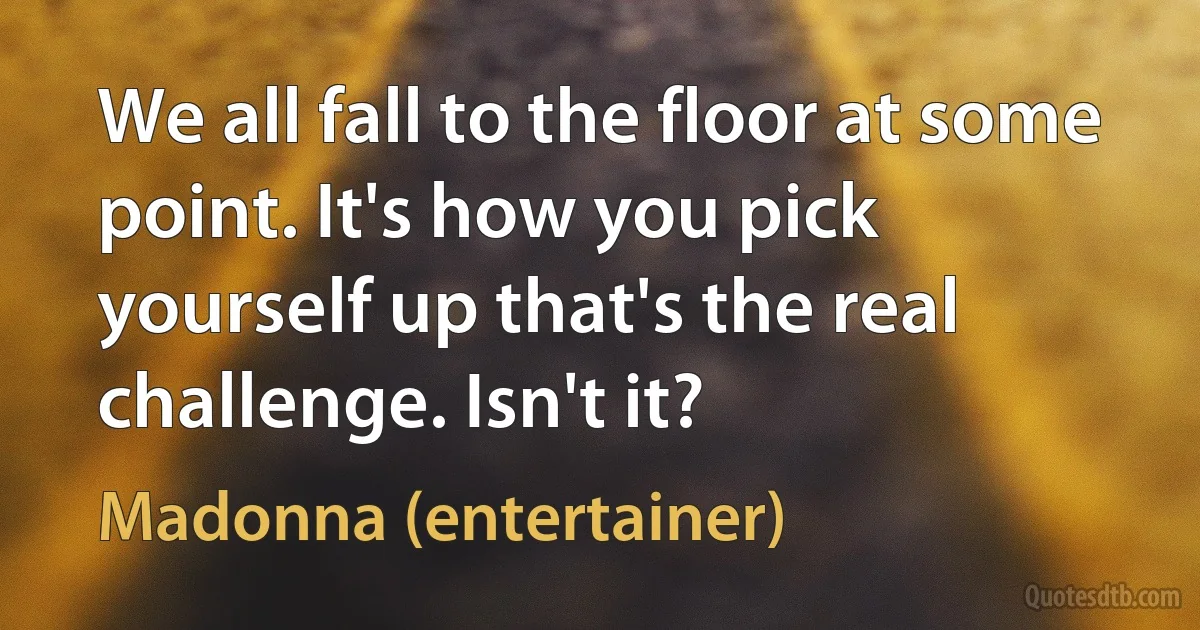 We all fall to the floor at some point. It's how you pick yourself up that's the real challenge. Isn't it? (Madonna (entertainer))