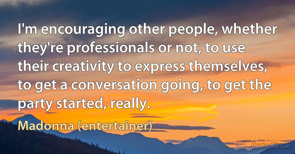 I'm encouraging other people, whether they're professionals or not, to use their creativity to express themselves, to get a conversation going, to get the party started, really. (Madonna (entertainer))