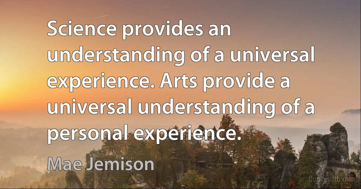 Science provides an understanding of a universal experience. Arts provide a universal understanding of a personal experience. (Mae Jemison)