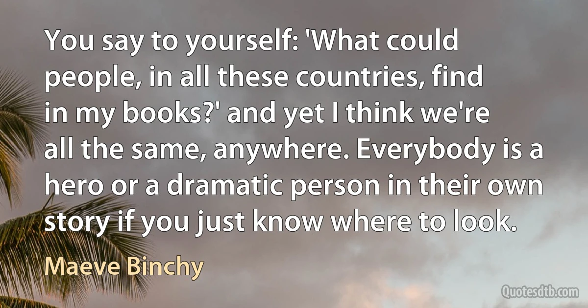 You say to yourself: 'What could people, in all these countries, find in my books?' and yet I think we're all the same, anywhere. Everybody is a hero or a dramatic person in their own story if you just know where to look. (Maeve Binchy)