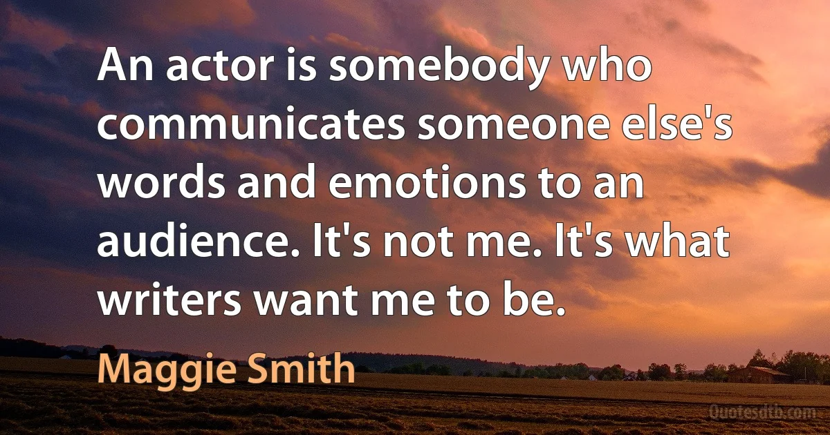 An actor is somebody who communicates someone else's words and emotions to an audience. It's not me. It's what writers want me to be. (Maggie Smith)