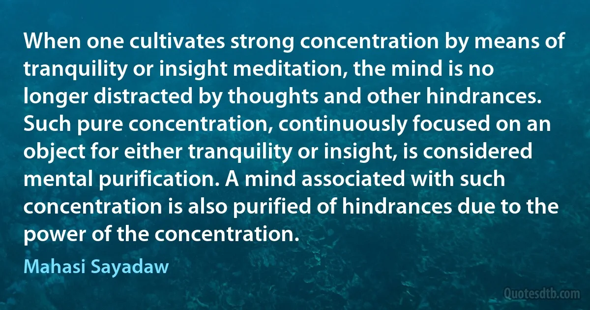 When one cultivates strong concentration by means of tranquility or insight meditation, the mind is no longer distracted by thoughts and other hindrances. Such pure concentration, continuously focused on an object for either tranquility or insight, is considered mental purification. A mind associated with such concentration is also purified of hindrances due to the power of the concentration. (Mahasi Sayadaw)