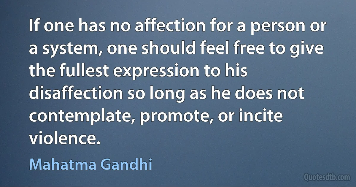 If one has no affection for a person or a system, one should feel free to give the fullest expression to his disaffection so long as he does not contemplate, promote, or incite violence. (Mahatma Gandhi)