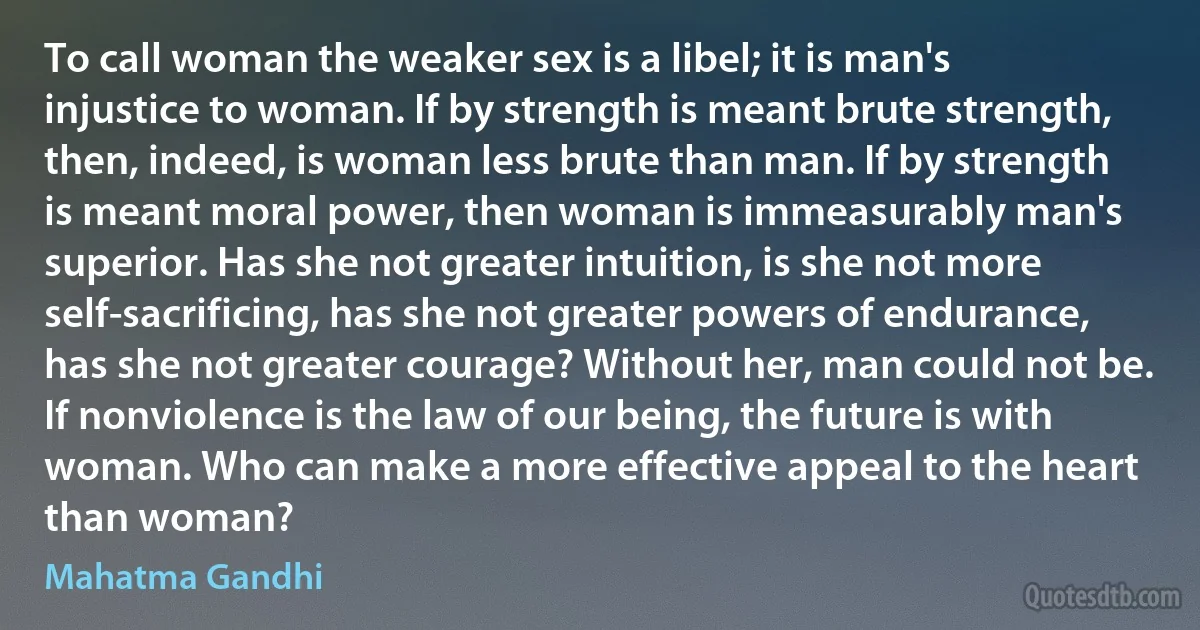 To call woman the weaker sex is a libel; it is man's injustice to woman. If by strength is meant brute strength, then, indeed, is woman less brute than man. If by strength is meant moral power, then woman is immeasurably man's superior. Has she not greater intuition, is she not more self-sacrificing, has she not greater powers of endurance, has she not greater courage? Without her, man could not be. If nonviolence is the law of our being, the future is with woman. Who can make a more effective appeal to the heart than woman? (Mahatma Gandhi)