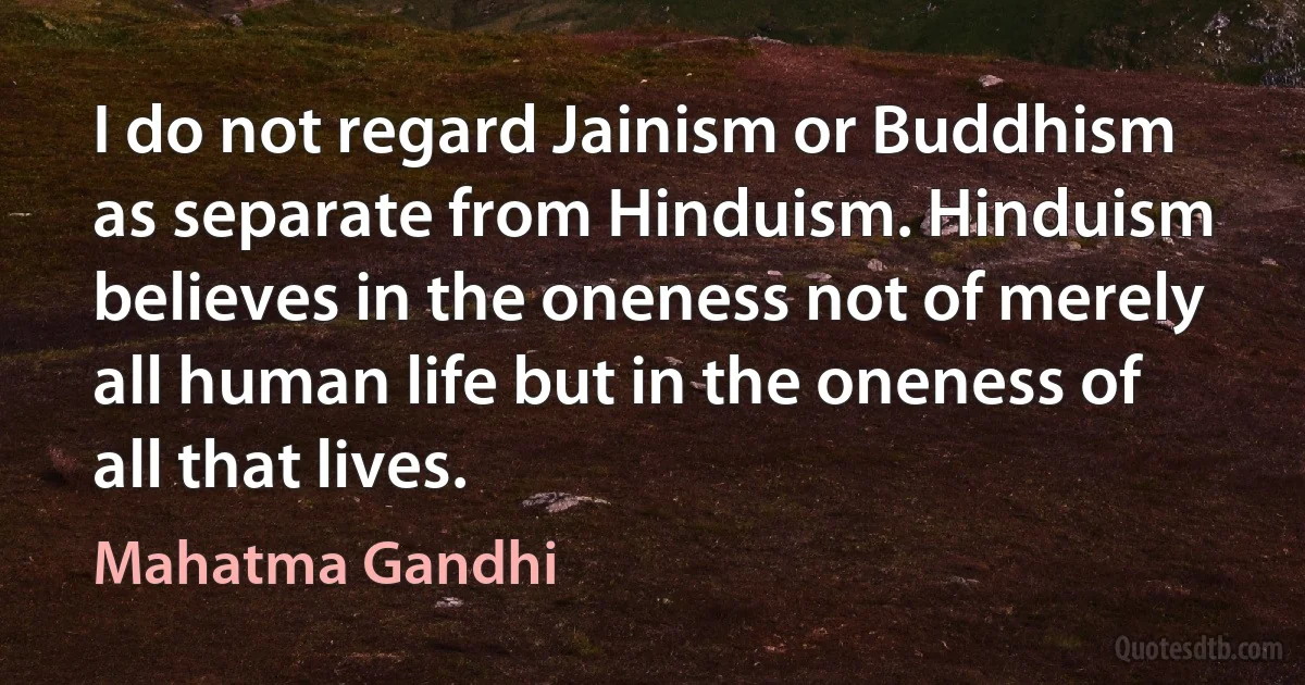 I do not regard Jainism or Buddhism as separate from Hinduism. Hinduism believes in the oneness not of merely all human life but in the oneness of all that lives. (Mahatma Gandhi)