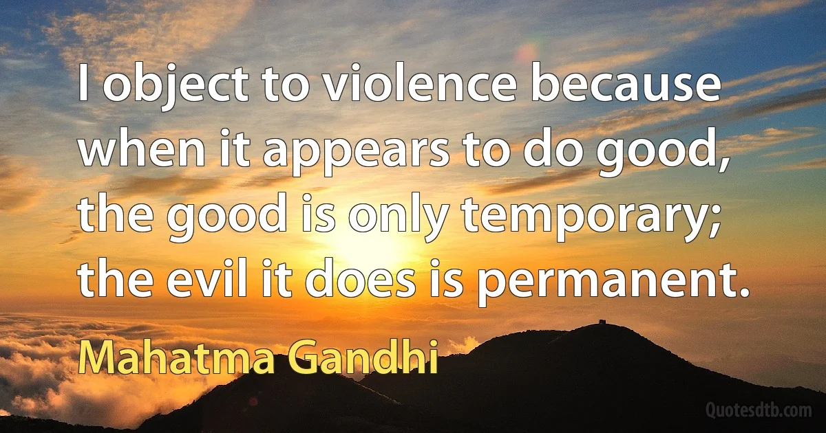 I object to violence because when it appears to do good, the good is only temporary; the evil it does is permanent. (Mahatma Gandhi)