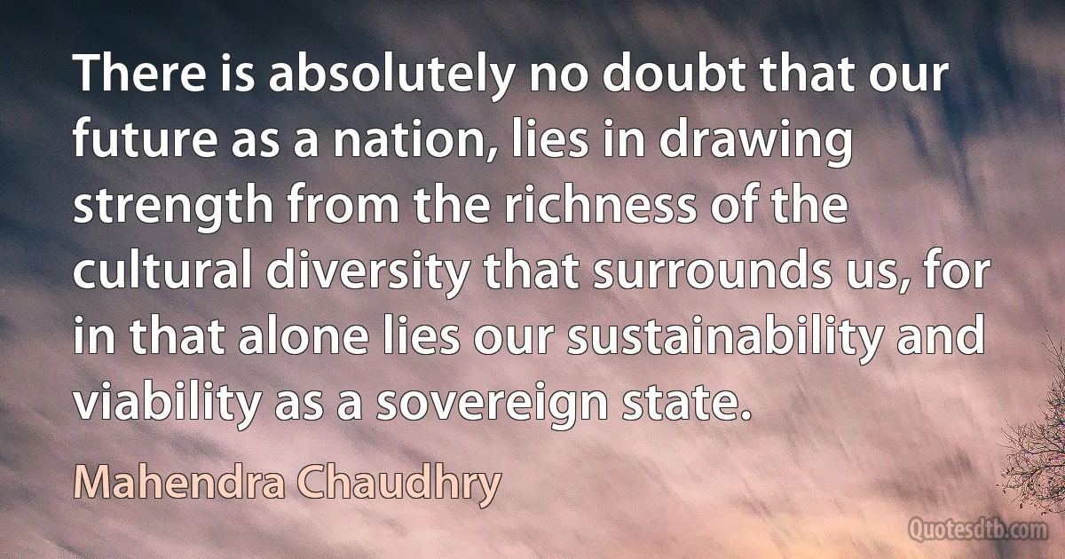 There is absolutely no doubt that our future as a nation, lies in drawing strength from the richness of the cultural diversity that surrounds us, for in that alone lies our sustainability and viability as a sovereign state. (Mahendra Chaudhry)