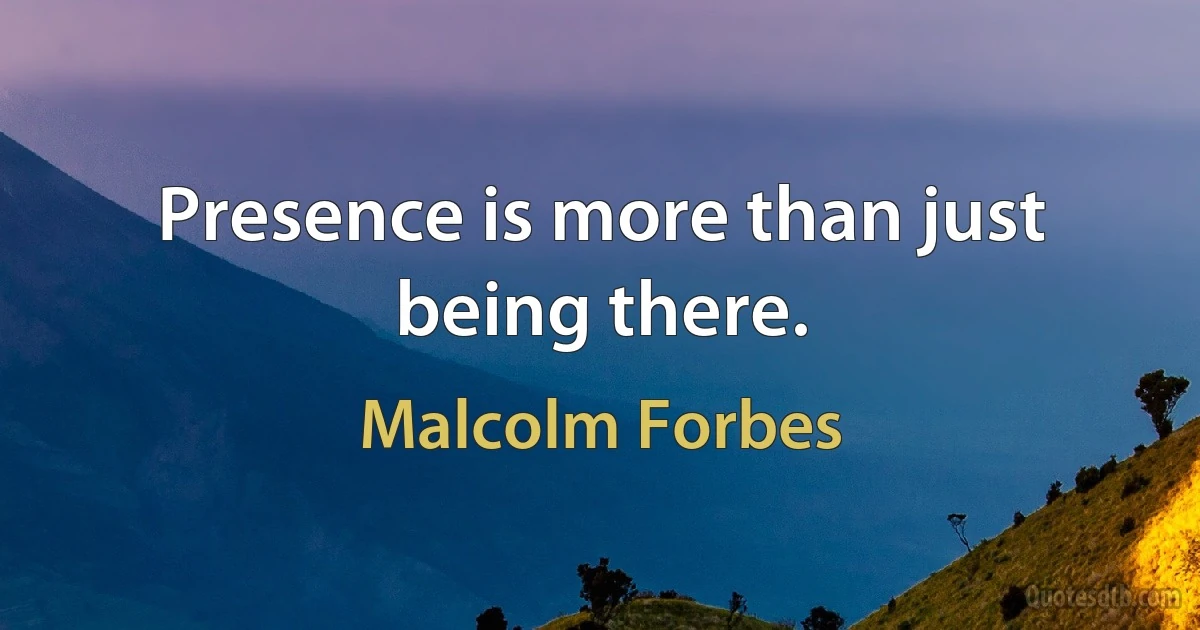 Presence is more than just being there. (Malcolm Forbes)