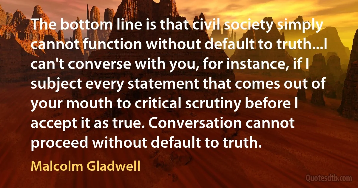 The bottom line is that civil society simply cannot function without default to truth...I can't converse with you, for instance, if I subject every statement that comes out of your mouth to critical scrutiny before I accept it as true. Conversation cannot proceed without default to truth. (Malcolm Gladwell)