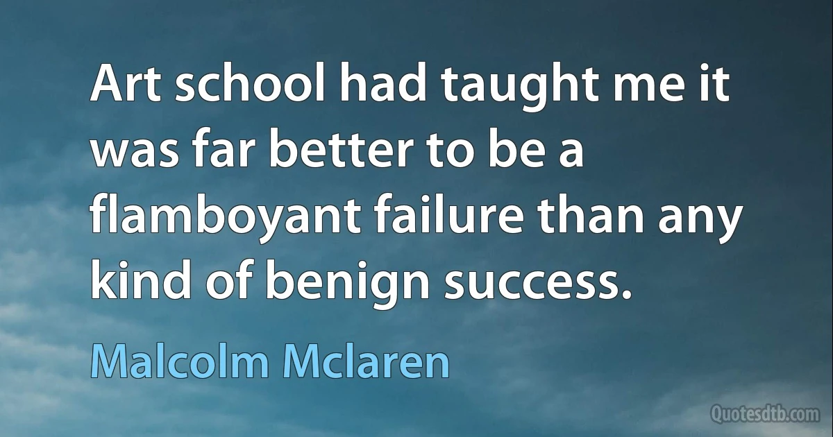 Art school had taught me it was far better to be a flamboyant failure than any kind of benign success. (Malcolm Mclaren)