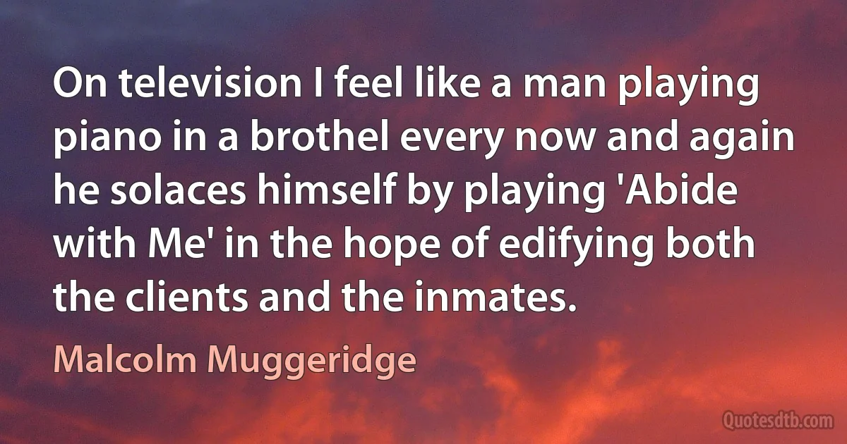 On television I feel like a man playing piano in a brothel every now and again he solaces himself by playing 'Abide with Me' in the hope of edifying both the clients and the inmates. (Malcolm Muggeridge)