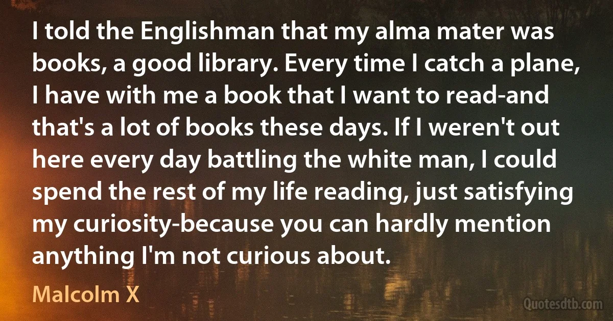 I told the Englishman that my alma mater was books, a good library. Every time I catch a plane, I have with me a book that I want to read-and that's a lot of books these days. If I weren't out here every day battling the white man, I could spend the rest of my life reading, just satisfying my curiosity-because you can hardly mention anything I'm not curious about. (Malcolm X)