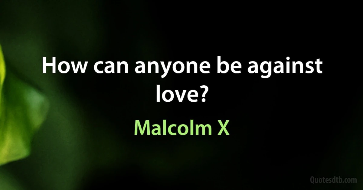 How can anyone be against love? (Malcolm X)