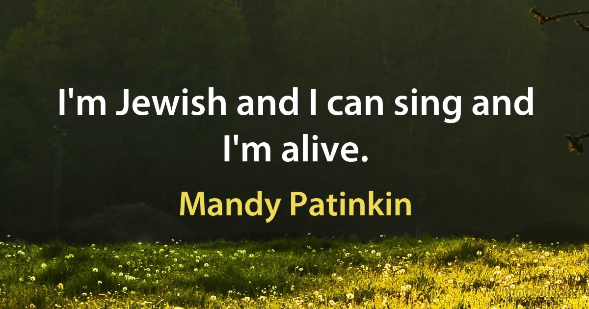 I'm Jewish and I can sing and I'm alive. (Mandy Patinkin)