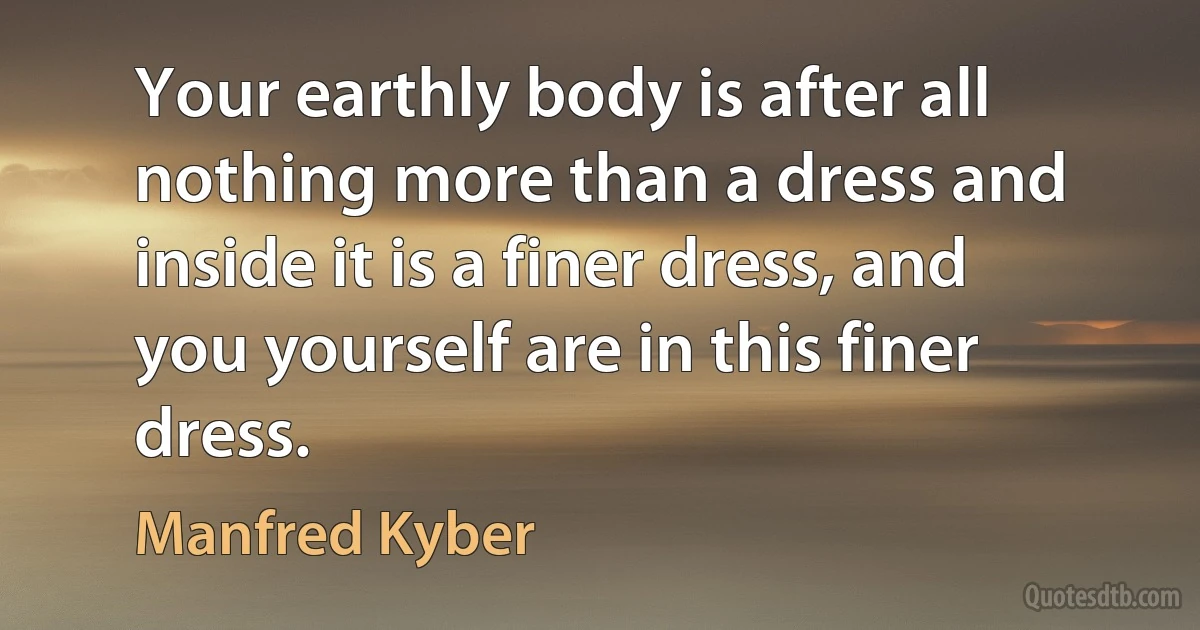 Your earthly body is after all nothing more than a dress and inside it is a finer dress, and you yourself are in this finer dress. (Manfred Kyber)