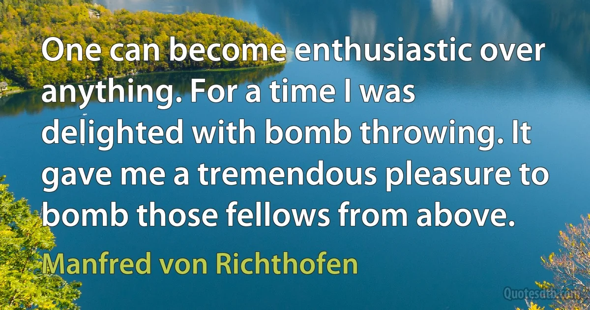 One can become enthusiastic over anything. For a time I was delighted with bomb throwing. It gave me a tremendous pleasure to bomb those fellows from above. (Manfred von Richthofen)