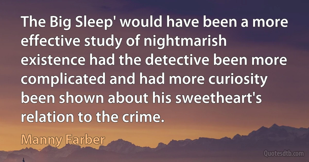 The Big Sleep' would have been a more effective study of nightmarish existence had the detective been more complicated and had more curiosity been shown about his sweetheart's relation to the crime. (Manny Farber)