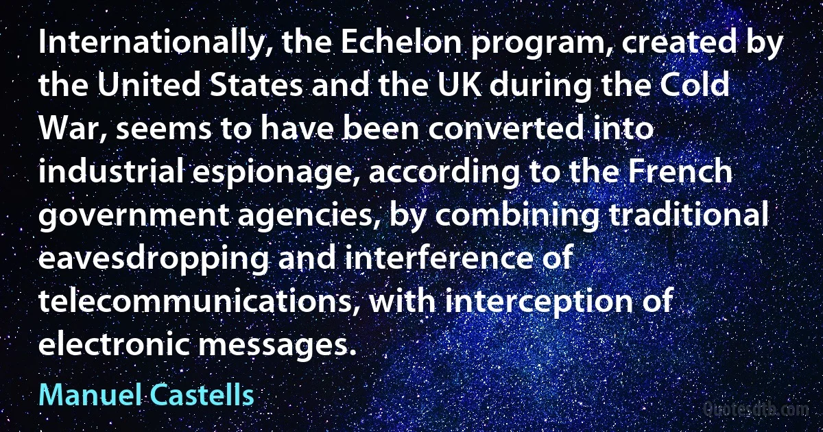 Internationally, the Echelon program, created by the United States and the UK during the Cold War, seems to have been converted into industrial espionage, according to the French government agencies, by combining traditional eavesdropping and interference of telecommunications, with interception of electronic messages. (Manuel Castells)