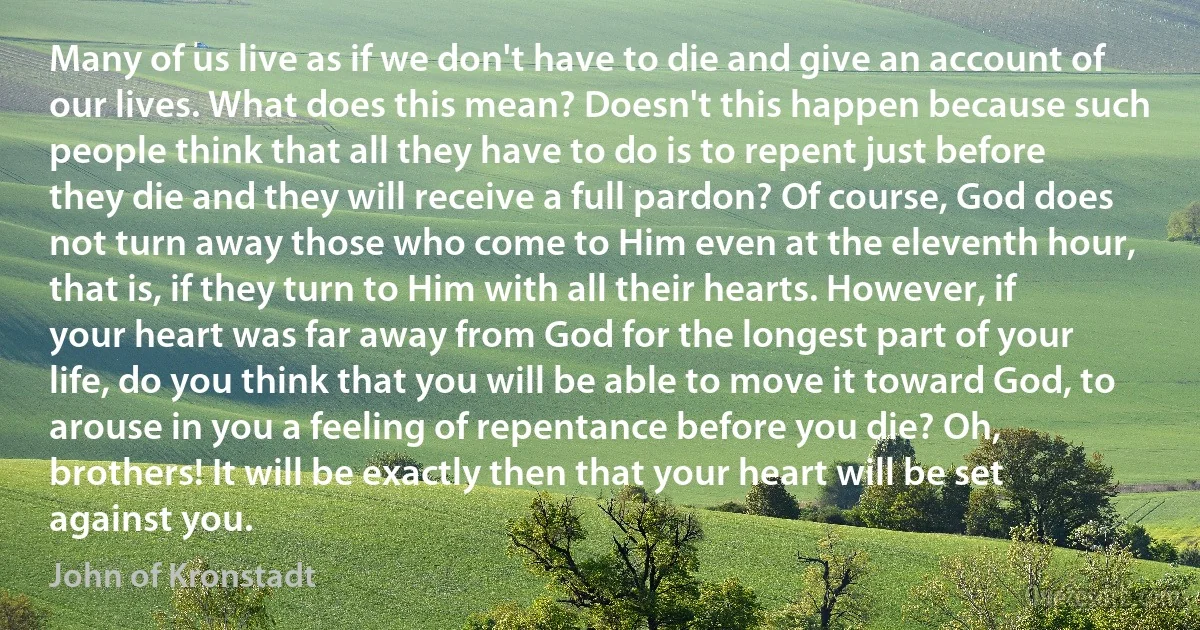 Many of us live as if we don't have to die and give an account of our lives. What does this mean? Doesn't this happen because such people think that all they have to do is to repent just before they die and they will receive a full pardon? Of course, God does not turn away those who come to Him even at the eleventh hour, that is, if they turn to Him with all their hearts. However, if your heart was far away from God for the longest part of your life, do you think that you will be able to move it toward God, to arouse in you a feeling of repentance before you die? Oh, brothers! It will be exactly then that your heart will be set against you. (John of Kronstadt)