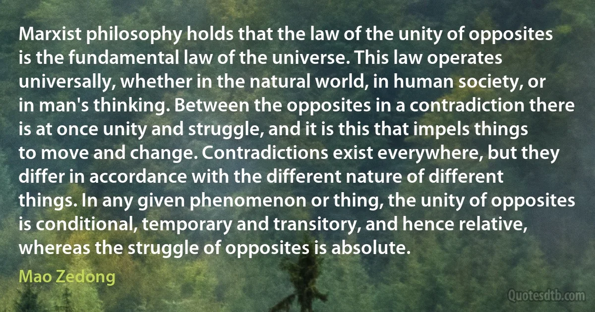 Marxist philosophy holds that the law of the unity of opposites is the fundamental law of the universe. This law operates universally, whether in the natural world, in human society, or in man's thinking. Between the opposites in a contradiction there is at once unity and struggle, and it is this that impels things to move and change. Contradictions exist everywhere, but they differ in accordance with the different nature of different things. In any given phenomenon or thing, the unity of opposites is conditional, temporary and transitory, and hence relative, whereas the struggle of opposites is absolute. (Mao Zedong)