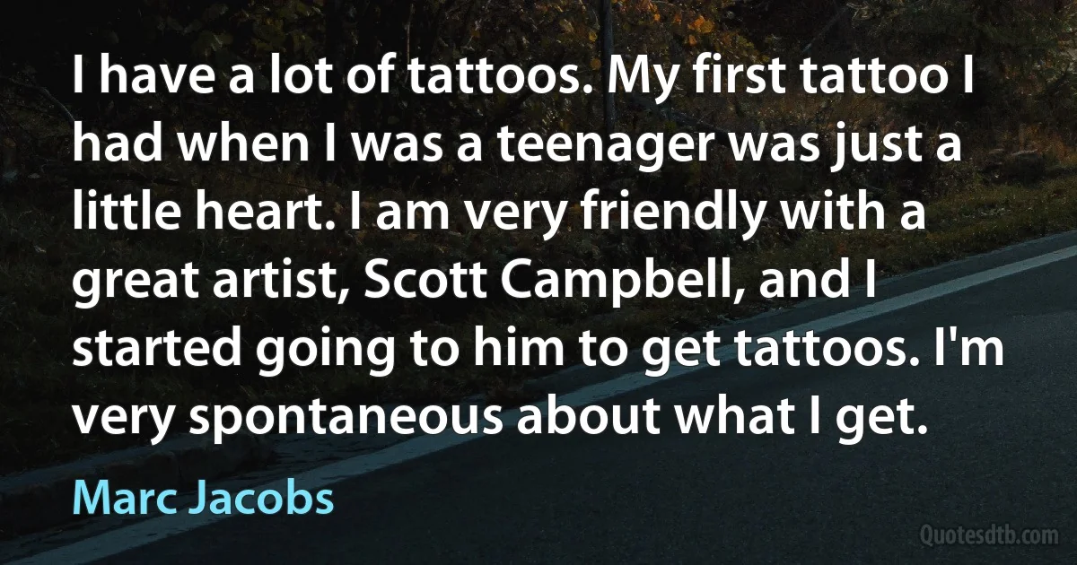 I have a lot of tattoos. My first tattoo I had when I was a teenager was just a little heart. I am very friendly with a great artist, Scott Campbell, and I started going to him to get tattoos. I'm very spontaneous about what I get. (Marc Jacobs)