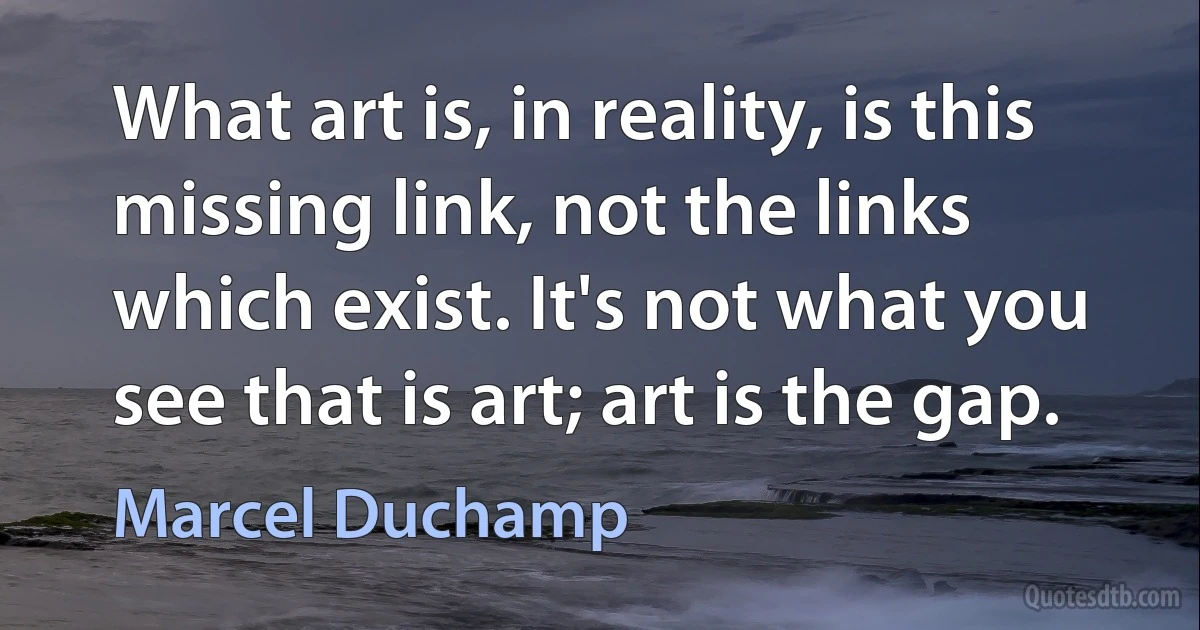 What art is, in reality, is this missing link, not the links which exist. It's not what you see that is art; art is the gap. (Marcel Duchamp)