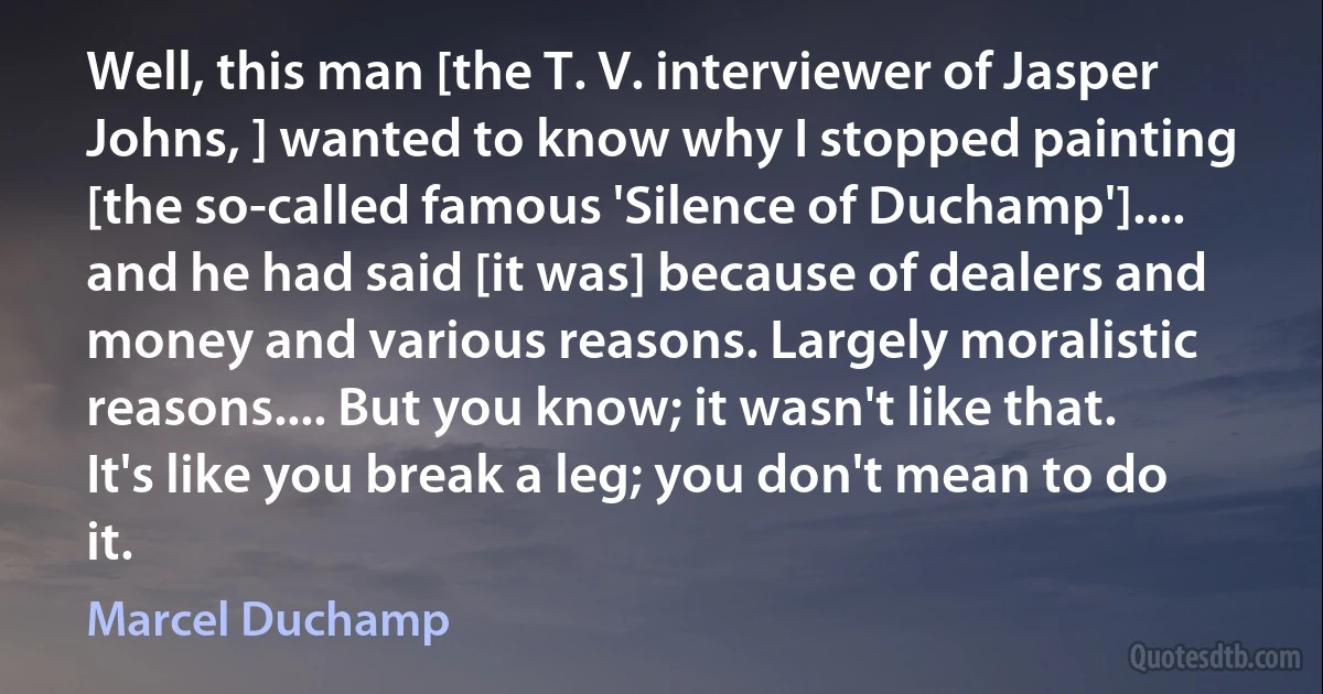 Well, this man [the T. V. interviewer of Jasper Johns, ] wanted to know why I stopped painting [the so-called famous 'Silence of Duchamp'].... and he had said [it was] because of dealers and money and various reasons. Largely moralistic reasons.... But you know; it wasn't like that. It's like you break a leg; you don't mean to do it. (Marcel Duchamp)