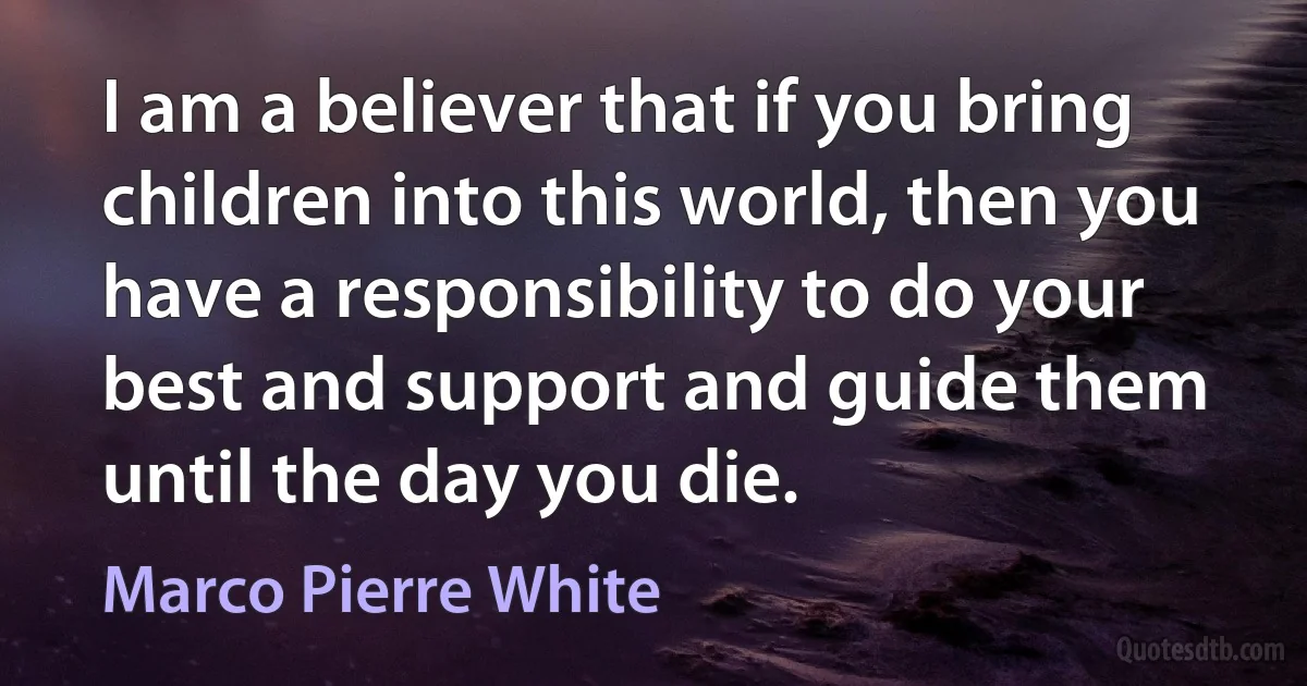 I am a believer that if you bring children into this world, then you have a responsibility to do your best and support and guide them until the day you die. (Marco Pierre White)