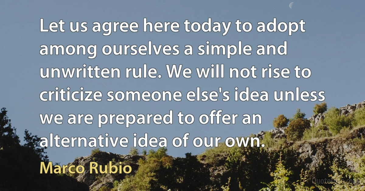 Let us agree here today to adopt among ourselves a simple and unwritten rule. We will not rise to criticize someone else's idea unless we are prepared to offer an alternative idea of our own. (Marco Rubio)