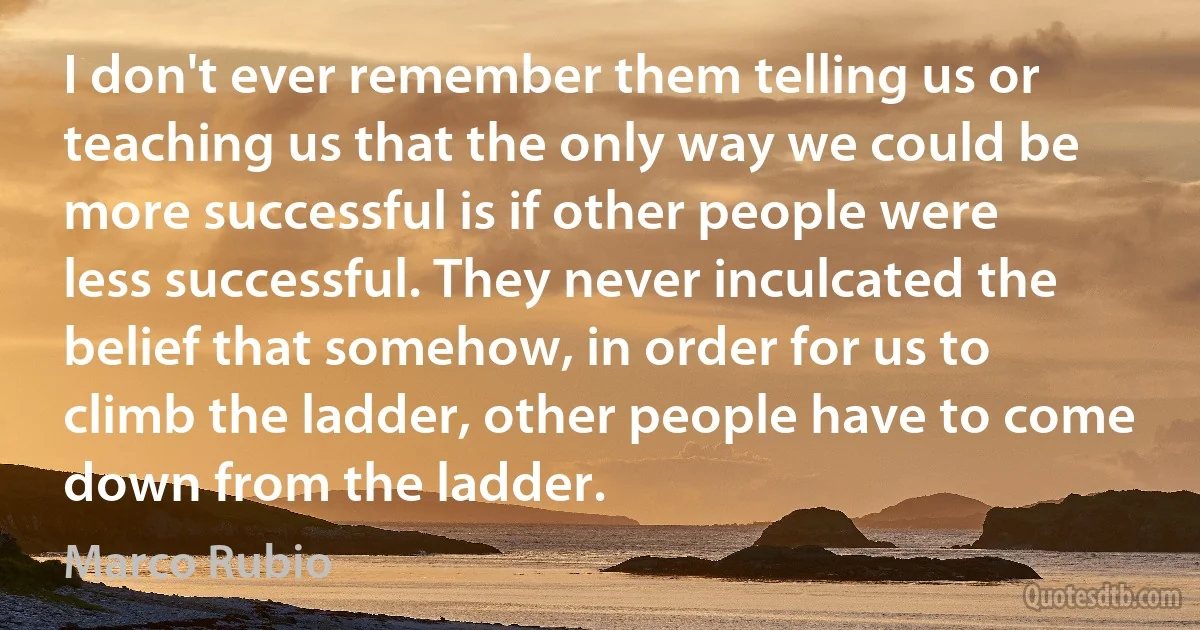 I don't ever remember them telling us or teaching us that the only way we could be more successful is if other people were less successful. They never inculcated the belief that somehow, in order for us to climb the ladder, other people have to come down from the ladder. (Marco Rubio)