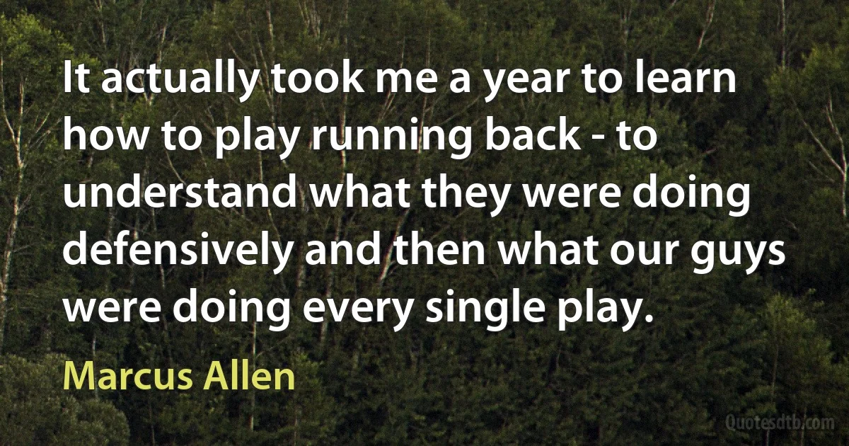 It actually took me a year to learn how to play running back - to understand what they were doing defensively and then what our guys were doing every single play. (Marcus Allen)