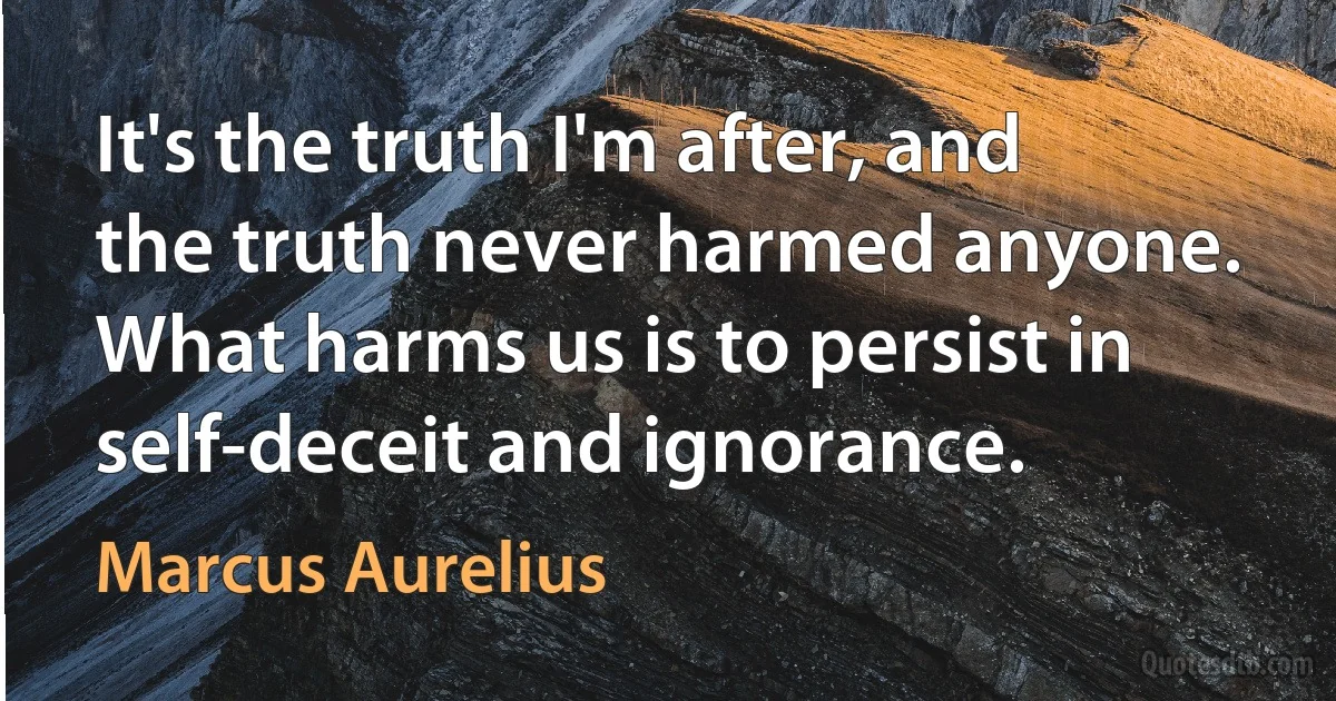 It's the truth I'm after, and the truth never harmed anyone. What harms us is to persist in self-deceit and ignorance. (Marcus Aurelius)