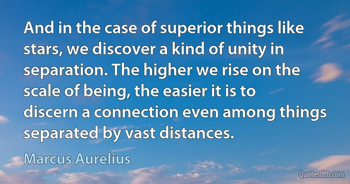 And in the case of superior things like stars, we discover a kind of unity in separation. The higher we rise on the scale of being, the easier it is to discern a connection even among things separated by vast distances. (Marcus Aurelius)