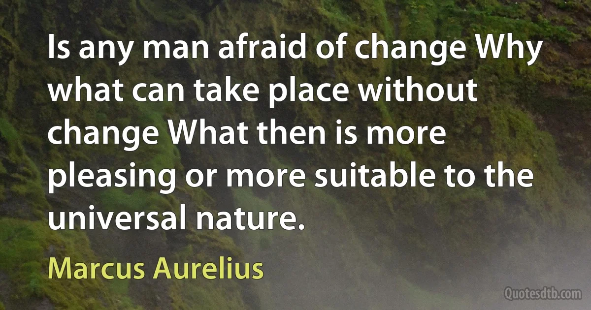 Is any man afraid of change Why what can take place without change What then is more pleasing or more suitable to the universal nature. (Marcus Aurelius)